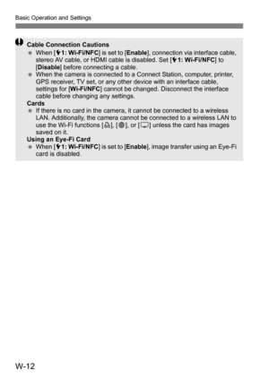 Page 186W-12
Basic Operation and Settings
Cable Connection Cautions
When [ 51: Wi-Fi/NFC ] is set to [Enable], connection via interface cable, 
stereo AV cable, or HDMI cable is disabled. Set [ 51: Wi-Fi/NFC ] to 
[ Disable ] before connecting a cable.
 When the camera is connected to a Connect Station, computer, printer, 
GPS receiver, TV set, or any other device with an interface cable, 
settings for [ Wi-Fi/NFC] cannot be changed. Disconnect the interface 
cable before changing any settings.
Cards
 If...