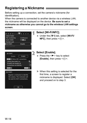 Page 188W-14
Before setting up a connection, set the camera’s nickname (for 
identification).
When the camera is connected to another device via a wireless LAN, 
the nickname will be displayed on the device.  Be sure to set a 
nickname as otherwise you cannot go to the wireless LAN settings 
screen.
1Select [Wi-Fi/NFC].
 Under the [5 1] tab, select [ Wi-Fi/
NFC ], then press < 0>.
2Select [Enable].
 Press the < Z> key to select 
[Enable ], then press < 0>.
 When this setting is selected for the 
first time, a...