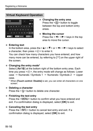 Page 190W-16
Registering a Nickname
Changing the entry area
Press the < Q> button to toggle
between the top and bottom entry
areas.
 Moving the cursor
Press the < Y> < Z> keys in the top
area to move the cursor.
 Entering text
In the bottom area, press the < W> < X> or   keys to select 
a character, then press < 0> to enter it.
You can check how many characters you have entered, and how 
many more can be entered, by referring to [*/*] on the upper right of 
the screen.
 Changing the entry mode*
Select [ E]...