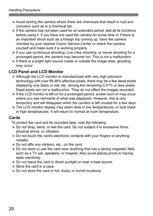 Page 20Handling Precautions
20
Avoid storing the camera where there are chemicals that result in rust and 
corrosion such as in a chemical lab.
 If the camera has not been used for an extended period, test all its functions 
before using it. If you have not used the camera for some time or if there is 
an important shoot such as a foreign trip coming up, have the camera 
checked by your nearest Canon Serv ice Center or check the camera 
yourself and make sure it is working properly.
 If you use continuous...