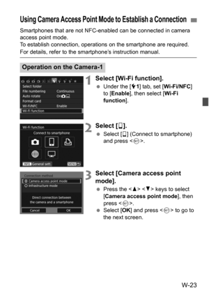 Page 197W-23
Smartphones that are not NFC-enabled can be connected in camera 
access point mode.
To establish connection, operations on the smartphone are required. 
For details, refer to the smartphone’s instruction manual.
1Select [Wi-Fi function].
Under the [5 1] tab, set [Wi-Fi/NFC] 
to [ Enable], then select [ Wi-Fi 
function ].
2Select [q].
 Select [ q] (Connect to smartphone) 
and press .
3Select [Camera access point 
mode].
Press the < W> < X> keys to select 
[Camera access point mode ], then 
press <...