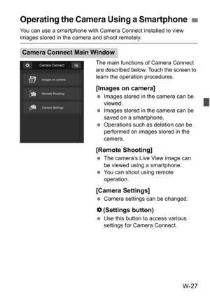 Page 201W-27
You can use a smartphone with Camera Connect installed to view images stored in the camera and shoot remotely.The main functions of Camera Connect 
are described below. Touch the screen to 
learn the operation procedures.
[Images on camera]
Images stored in the camera can be 
viewed.
 Images stored in the camera can be 
saved on a smartphone.
 Operations such as deletion can be 
performed on images stored in the 
camera.
[Remote Shooting]
The camera’s Live View image can 
be viewed using a...