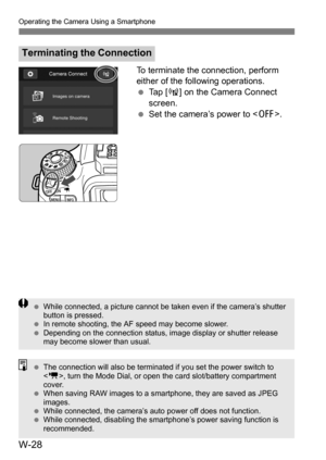 Page 202W-28
Operating the Camera Using a Smartphone
To terminate the connection, perform 
either of the following operations.
Tap [ t] on the Camera Connect 
screen.
 Set the camera’s power to < 2>.
Terminating the Connection
While connected, a picture cannot be taken even if the camera’s shutter 
button is pressed.
 In remote shooting, the AF speed may become slower.
 Depending on the connection status, image display or shutter release 
may become slower than usual.
The connection will also be terminated...