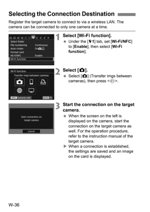 Page 210W-36
Register the target camera to connect to via a wireless LAN. The camera can be connected to only one camera at a time.
1Select [Wi-Fi function].
Under the [5 1] tab, set [Wi-Fi/NFC] 
to [ Enable], then select [ Wi-Fi 
function ].
2Select [z].
 Select [ z] (Transfer imgs between 
cameras), then press < 0>.
3Start the connection on the target 
camera.
 When the screen on the left is 
displayed on the camera, start the 
connection on the target camera as 
well. For the operation procedure, 
refer to...