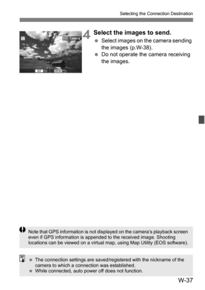 Page 211W-37
Selecting the Connection Destination
4Select the images to send.
Select images on the camera sending 
the images (p.W-38).
 Do not operate the camera receiving 
the images.
Note that GPS information is not displayed on the camera’s playback screen 
even if GPS information is appended to the received image. Shooting 
locations can be viewed on a virtual map, using Map Utility (EOS software).
 The connection settings are saved/ registered with the nickname of the 
camera to which a connection was...