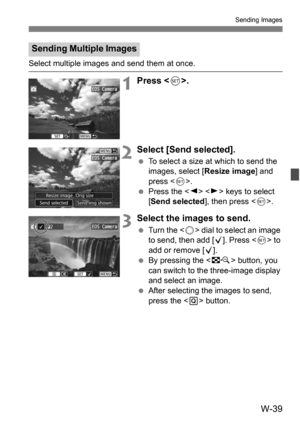 Page 213W-39
Sending Images
Select multiple images and send them at once.
1Press .
2Select [Send selected].
To select a size at which to send the 
images, select [ Resize image] and 
press < 0>.
 Press the < Y> < Z> keys to select 
[Send selected ], then press .
3Select the images to send.
 Turn the < 5> dial to select an image 
to send, then add [ X]. Press  to 
add or remove [X].
 By pressing the < I> button, you 
can switch to the three-image display 
and select an image.
 After selecting the images to...