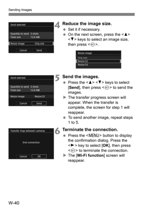 Page 214W-40
Sending Images
4Reduce the image size.
Set it if necessary.
 On the next screen, press the < W> 
< X > keys to select an image size, 
then press < 0>.
5Send the images.
 Press the < W> < X> keys to select 
[Send ], then press < 0> to send the 
images.
 The transfer progress screen will 
appear. When the transfer is 
complete, the screen for step 1 will 
reappear.
 To send another image, repeat steps 
1 to 5.
6Terminate the connection.
Press the < M> button to display 
the confirmation dialog....