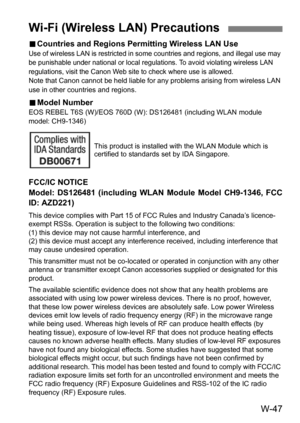 Page 221W-47
9Countries and Regions Permitting Wireless LAN UseUse of wireless LAN  is restricted in some countries and regions, and illegal use may 
be punishable under national or local regul ations. To avoid violating wireless LAN 
regulations, visit the Canon Web site to check where use is allowed.
Note that Canon cannot be held liable for any problems arising from wireless LAN 
use in other countries and regions.
9 Model NumberEOS REBEL T6S (W)/EOS 760D (W): DS126481 (including WLAN module 
model:...