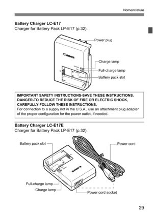 Page 2929
Nomenclature
Battery Charger LC-E17
Charger for Battery Pack LP-E17 (p.32).
Battery Charger LC-E17E
Charger for Battery Pack LP-E17 (p.32).
Power plug
Charge lamp
Full-charge lamp
Battery pack slot
IMPORTANT SAFETY INSTRUCTIONS-SAVE THESE INSTRUCTIONS.
DANGER-TO REDUCE THE RISK OF  FIRE OR ELECTRIC SHOCK, 
CAREFULLY FOLLOW THESE INSTRUCTIONS.
For connection to a supply not in the U.S.A., use an attachment plug adapter 
of the proper configuration for the power outlet, if needed.
Power cord 
Power cord...