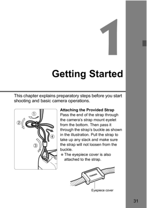 Page 3131
1
Getting Started
This chapter explains preparatory steps before you start 
shooting and basic camera operations.
Attaching the Provided Strap
Pass the end of the strap through 
the camera’s strap mount eyelet 
from the bottom. Then pass it 
through the strap’s buckle as shown 
in the illustration. Pull the strap to 
take up any slack and make sure 
the strap will not loosen from the 
buckle.
The eyepiece cover is also 
attached to the strap.
Eyepiece cover 