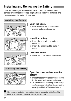 Page 3434
Load a fully charged Battery Pack LP-E17 into the camera. The 
camera’s viewfinder becomes bright when a battery is installed, and 
darkens when the battery is removed.
1Open the cover.
Slide the lever as shown by the 
arrows and open the cover.
2Insert the battery.
Insert the end with the battery 
contacts.
 Insert the battery until it locks in 
place.
3Close the cover.
Press the cover until it snaps shut.
Open the cover and remove the 
battery.
Press the battery release lever as shown 
by the...