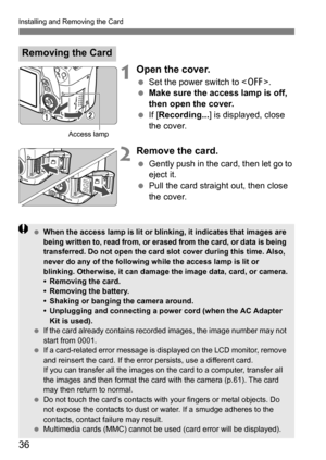 Page 36Installing and Removing the Card
36
1Open the cover.
Set the power switch to < 2>.
 Make sure the access lamp is off, 
then open the cover.
 If [Recording... ] is displayed, close 
the cover.
2Remove the card.
 Gently push in the card, then let go to 
eject it.
 Pull the card straight out, then close 
the cover.
Removing the Card
Access lamp
 When the access lamp is lit or blinking, it indicates that images are 
being written to, read from, or erased from the card, or data is being 
transferred. Do...