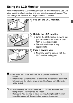 Page 3737
After you flip out the LCD monitor, you can set menu functions, use Live 
View shooting, shoot movies, and play back images and movies. You 
can change the direction and angle of the LCD monitor.
1Flip out the LCD monitor.
2Rotate the LCD monitor.
 When the LCD monitor is swung out, 
you can rotate it up, down, or over 
180° to face the subject.
 The indicated angle is only 
approximate.
3Face it toward you.
Normally, use the camera with the 
LCD monitor facing you.
Using the LCD Monitor
180°
175°...