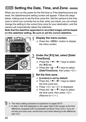 Page 4040
When you turn on the power for the first time or if the date/time/zone are 
reset, the date/time/zone setting screen will appear. Follow the steps 
below, making sure to set the time zone first. Set the camera to the time 
zone in which you currently live so that, when you travel, you can simply 
change the setting to the correct time zone for your destination, and the 
camera will automatically adjust the date/time.
Note that the date/time appended to recorded images will be based 
on this date/time...