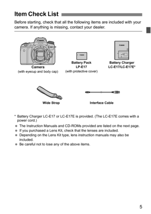 Page 55
Before starting, check that all the following items are included with your camera. If anything is missing, contact your dealer.
* Battery Charger LC-E17 or LC-E17E is provided. (The LC-E17E comes with a 
power cord.)
 The Instruction Manuals and CD-ROMs provided are listed on the next page.
 If you purchased a Lens Kit, check that the lenses are included.
 Depending on the Lens Kit type, lens instruction manuals may also be 
included.
 Be careful not to lose any of the above items.
Item Check List...