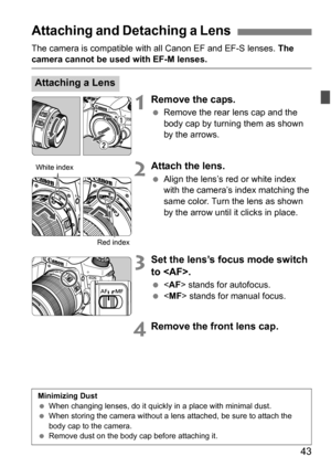 Page 4343
The camera is compatible with all Canon EF and EF-S lenses. The camera cannot be used with EF-M lenses.
1Remove the caps.
Remove the rear lens cap and the 
body cap by turning them as shown 
by the arrows.
2Attach the lens.
Align the lens’s red or white index 
with the camera’s index matching the 
same color. Turn the lens as shown 
by the arrow until it clicks in place.
3Set the lens’s focus mode switch 
to .
 stands for autofocus.
  stands for manual focus.
4Remove the front lens cap.
Attaching...