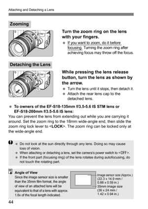 Page 44Attaching and Detaching a Lens
44Turn the zoom ring on the lens 
with your fingers.
If you want to zoom, do it before 
focusing. Turning the zoom ring after 
achieving focus may throw off the focus.
While pressing the lens release 
button, turn the lens as shown by 
the arrow.
Turn the lens until it stops, then detach it.
 Attach the rear lens cap to the 
detached lens.
 To owners of the EF-S18-135mm f/3.5-5.6 IS STM lens or 
EF-S18-200mm f/3.5-5.6 IS lens:
You can prevent the lens from extending out...