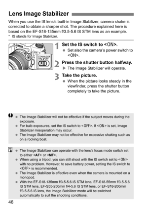 Page 4646
When you use the IS lens’s built-in Image Stabilizer, camera shake is 
corrected to obtain a sharper shot. The procedure explained here is 
based on the EF-S18-135mm f/3.5-5.6 IS STM lens as an example.
* IS stands for Image Stabilizer.
1Set the IS switch to < 1>.
Set also the camera’s power switch to 
.
2Press the shutter button halfway.
The Image Stabilizer will operate.
3Take the picture.
 When the picture looks steady in the 
viewfinder, press the shutter button 
completely to take the...