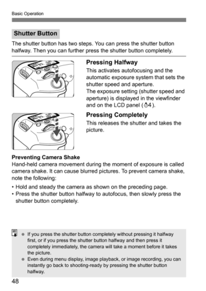 Page 48Basic Operation
48
The shutter button has two steps. You can press the shutter button 
halfway. Then you can further press the shutter button completely.
Pressing Halfway
This activates autofocusing and the 
automatic exposure system that sets the 
shutter speed and aperture.
The exposure setting (shutter speed and 
aperture) is displayed in the viewfinder 
and on the LCD panel (0).
Pressing Completely
This releases the shutter and takes the 
picture.
Preventing Camera Shake
Hand-held camera movement...