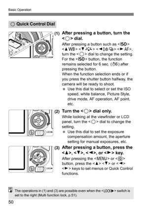 Page 50Basic Operation
50
(1)After pressing a button, turn the 
< 5 > dial.
After pressing a button such as < g>  
< W B>   , 
turn the <
5> dial to change the setting.
For the < g> button, the function 
remains selected for 6 sec. ( 9) after 
pressing the button.
When the function selection ends or if 
you press the shutter button halfway, the 
camera will be ready to shoot.
 Use this dial to select or set the ISO 
speed, white balance, Picture Style, 
drive mode, AF operation, AF point, 
etc.
(2)Tu r n  t h...