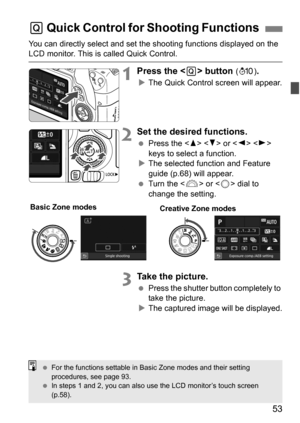 Page 5353
You can directly select and set the shooting functions displayed on the LCD monitor. This is called Quick Control.
1Press the  button (7 ).
The Quick Control screen will appear.
2Set the desired functions.
 Press the < W> < X> or < Y> < Z> 
keys to select a function.
 The selected function and Feature 
guide (p.68) will appear.
 Turn the < 6> or < 5> dial to 
change the setting.
3Take the picture.
 Press the shutter button completely to 
take the picture.
 The captured image will be displayed.
Q...