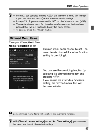 Page 5757
3 Menu Operations
Example: When [ Multi Shot 
Noise Reduction ] is set
Dimmed menu items cannot be set. The 
menu item is dimmed if another function 
setting is overriding it.
You can see the overriding function by 
selecting the dimmed menu item and 
pressing .
If you cancel the overriding function’s 
setting, the dimmed menu item will 
become settable.
Dimmed Menu Items
 In step 2, you can also turn the < 6> dial to select a menu tab. In step 
4, you can also turn the < 5> dial to select certain...