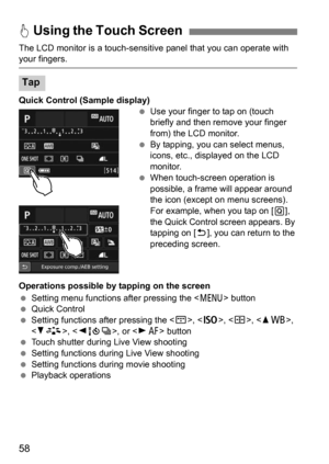 Page 5858
The LCD monitor is a touch-sensitive panel that you can operate with your fingers.
Quick Control (Sample display)
Use your finger to tap on (touch 
briefly and then remove your finger 
from) the LCD monitor.
 By tapping, you can select menus, 
icons, etc., displayed on the LCD 
monitor.
 When touch-screen operation is 
possible, a frame will appear around 
the icon (except on menu screens). 
For example, when you tap on [ Q], 
the Quick Control screen appears. By 
tapping on [ 2], you can return to...