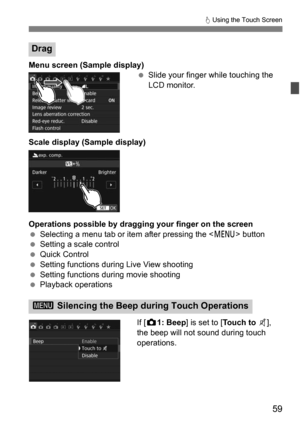 Page 5959
d Using the Touch Screen
Menu screen (Sample display)
Slide your finger while touching the 
LCD monitor.
Scale display (Sample display)
Operations possible by dragging your finger on the screen
 Selecting a menu tab or item after pressing the < M> button
 Setting a scale control
 Quick Control
 Setting functions during Live View shooting
 Setting functions during movie shooting
 Playback operations
If [z 1: Beep ] is set to [ Touch to y], 
the beep will not sound during touch 
operations.
Drag...