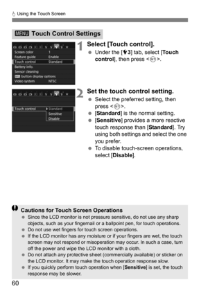 Page 60d Using the Touch Screen
60
1Select [Touch control].
 Under the [5 3] tab, select [ To u c h  
control ], then press < 0>.
2Set the touch control setting.
 Select the preferred setting, then 
press < 0>.
 [Standard ] is the normal setting.
 [Sensitive] provides a more reactive 
touch response than [ Standard]. Try 
using both settings and select the one 
you prefer.
 To disable touch-screen operations, 
select [Disable].
3  Touch Control Settings
Cautions for Touch Screen OperationsSince the LCD...