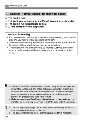 Page 623 Formatting the Card
62
The card is new.
 The card was formatted by a different camera or a computer.
 The card is full with images or data.
 A card-related error is displayed.
Execute [Format card] in the following cases:
Low-level Formatting Perform low-level formatting if the card’s recording or reading speed seems 
slow or if you want to totally erase data on the card.
 Since low-level formatting will format all recordable sectors on the card, the 
formatting will take slightly longer than...
