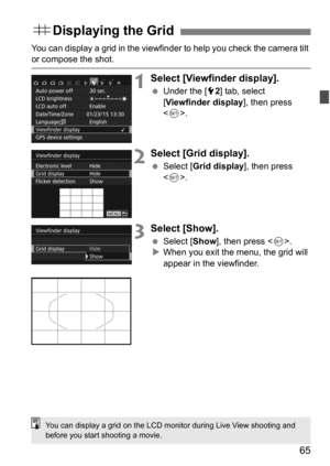 Page 6565
You can display a grid in the viewfinder to help you check the camera tilt or compose the shot.
1Select [Viewfinder display].
Under the [5 2] tab, select 
[Viewfinder display ], then press 
< 0 >.
2Select [Grid display].
 Select [ Grid display ], then press 
< 0 >.
3Select [Show].
 Select [ Show], then press < 0>.
 When you exit the menu, the grid will 
appear in the viewfinder.
l Displaying the Grid
You can display a grid on the LCD monitor during Live View shooting and 
before you start shooting...