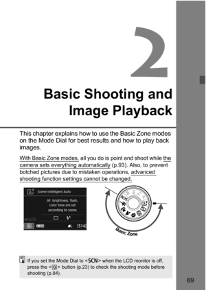 Page 6969
2
Basic Shooting andImage Playback
This chapter explains how to use the Basic Zone modes 
on the Mode Dial for best results and how to play back 
images.
With Basic Zone modes, all you do is point  and shoot while the 
camera sets everything automatically
 (p.93). Also, to prevent 
botched pictures due to mistaken operations, advanced 
shooting function sett ings cannot be changed. 
Basic Zone
If you set the Mode Dial to < 8> when the LCD monitor is off, 
press the < Q> button (p.23) to check the...