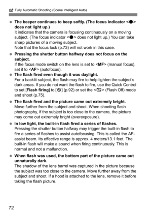 Page 72A Fully Automatic Shooting (Scene Intelligent Auto)
72
The beeper continues to beep softly. (The focus indicator < o> 
does not light up.)
It indicates that the camera is focusing continuously on a moving 
subject. (The focus indicator < o> does not light up.) You can take 
sharp pictures of a moving subject.
Note that the focus lock (p.73)  will not work in this case.
 Pressing the shutter button halfway does not focus on the 
subject.
If the focus mode switch on the lens is set to < MF> (manual...
