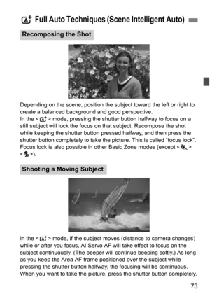 Page 7373
Depending on the scene, position the subject toward the left or right to 
create a balanced background and good perspective.
In the  mode, pressing the shutter button halfway to focus on a 
still subject will lock the focus on  that subject. Recompose the shot 
while keeping the shutter button pressed halfway, and then press the 
shutter button completely to take the picture. This is called “focus lock”. 
Focus lock is also possible in other Basic Zone modes (except < 5> 
< C >).
In the < A> mode, if...