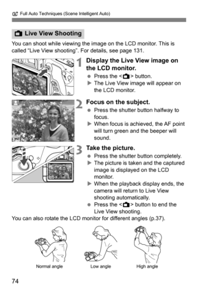 Page 74A Full Auto Techniques (Scene Intelligent Auto)
74
You can shoot while viewing the im age on the LCD monitor. This is 
called “Live View shooting”. For details, see page 131.
1Display the Live View image on 
the LCD monitor.
 Press the < A> button.
 The Live View image will appear on 
the LCD monitor.
2Focus on the subject.
 Press the shutter button halfway to 
focus.
 When focus is achieved, the AF point 
will turn green and the beeper will 
sound.
3Take the picture.
 Press the shutter button...