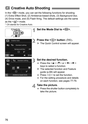 Page 7676
In the  mode, you can set the following functions for shooting: 
(1) Extra Effect Shot, (2) Ambience-based shots, (3) Background blur, 
(4) Drive mode, and (5) Flash firing. The default settings are the same 
as the < A> mode.
* CA stands for Creative Auto.
1Set the Mode Dial to < C>.
2Press the  button (7 ).
The Quick Control screen will appear.
3Set the desired function.
 Press the < W> < X> or < Y> < Z> 
keys to select a function.
 The selected function and Feature 
guide (p.68) will appear.
...