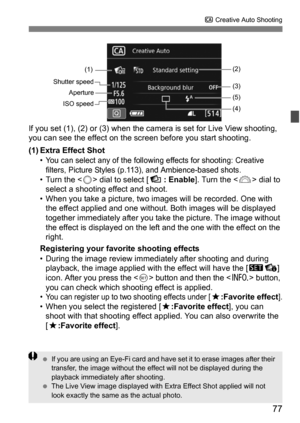 Page 7777
C Creative Auto Shooting
If you set (1), (2) or (3) when the came ra is set for Live View shooting, 
you can see the effect on the screen before you start shooting.
(1) Extra Effect Shot
• You can select any of the following effects for shooting: Creative 
filters, Picture Styles (p.113), and Ambience-based shots.
• Turn the < 5> dial to select [   : Enable]. Turn the < 6> dial to 
select a shooting effect and shoot.
• When you take a picture, two im ages will be recorded. One with 
the effect applied...