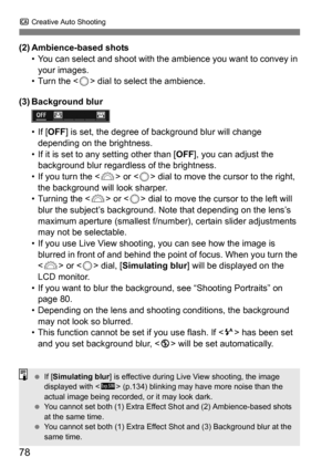 Page 78C Creative Auto Shooting
78
(2) Ambience-based shots
• You can select and shoot with the  ambience you want to convey in 
your images.
• Turn the < 5> dial to select the ambience.
(3) Background blur
• If [ OFF ] is set, the degree of background blur will change 
depending on the brightness.
• If it is set to any setting other than [ OFF], you can adjust the 
background blur regardless of the brightness.
• If you turn the < 6> or  dial to move the cursor to the right, 
the background will look sharper.
•...