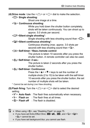 Page 7979
C Creative Auto Shooting
(4) Drive mode : Use the  or < 5> dial to make the selection.
< u >Single shooting : 
Shoot one image at a time.
< i >Continuous shooting :
While you hold down the shutter button completely, 
shots will be taken continuously. You can shoot up to 
approx. 5.0 shots per second.
< B >Silent single shooting *:
Single shooting with le ss shooting sound than < u>.
< M >Silent continuous shooting *:
Continuous shooting (max. approx. 3.0 shots per 
second) with less shooting sound...