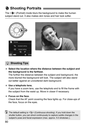 Page 8080
The  (Portrait) mode blurs the background to make the human subject stand out. It also makes skin tones and hair look softer.
 Select the location where the distance between the subject and 
the background is the farthest.
The further the distance between the subject and background, the 
more blurred the background will  look. The subject will also stand 
out better against an uncluttered dark background.
 Use a telephoto lens.
If you have a zoom lens, use the te lephoto end to fill the frame with...