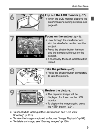 Page 99
Quick Start Guide
6
Flip out the LCD monitor (p.37).
When the LCD monitor displays the date/time/zone setting screens, see 
page 40.
7
Focus on the subject (p.48).
Look through the viewfinder and aim the viewfinder center over the 
subject.
Press the shutter button halfway,  and the camera will focus on the 
subject.
If necessary, the built-in flash will be  raised.
8
Take the picture (p.48).
Press the shutter button completely 
to take the picture.
9
Review the picture.
The captured image will...