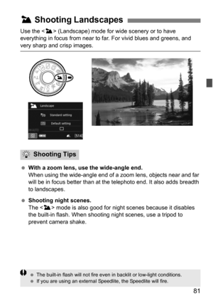 Page 8181
Use the  (Landscape) mode for wide scenery or to have 
everything in focus from near to far. For vivid blues and greens, and 
very sharp and crisp images.
 With a zoom lens, use the wide-angle end.
When using the wide-angle end of a  zoom lens, objects near and far 
will be in focus better than at the telephoto end. It also adds breadth 
to landscapes.
 Shooting night scenes.
The < 3> mode is also good for night  scenes because it disables 
the built-in flash. When shooting night scenes, use a...