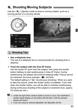 Page 8383
Use the  (Sports) mode to shoot a moving subject, such as a running person or a moving vehicle.
Use a telephoto lens.
The use of a telephoto lens is  recommended for shooting from a 
distance.
 Track the subject with the Area AF frame.
Aim the center AF point over the subject, then press the shutter 
button halfway to start autofocusing in Area AF frame. During 
autofocusing, the beeper will continue beeping softly. If focus cannot 
be achieved, the focus indicator < o> will blink.
The default...