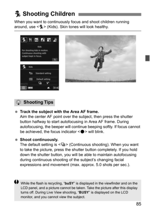 Page 8585
When you want to continuously focus and shoot children running around, use  (Kids). Skin tones will look healthy.
 Track the subject with the Area AF frame.
Aim the center AF point over the subject, then press the shutter 
button halfway to start autofocusing in Area AF frame. During 
autofocusing, the beeper will continue beeping softly. If focus cannot 
be achieved, the focus indicator < o> will blink.
 Shoot continuously.
The default setting is < i> (Continuous shooting). When you want 
to take...