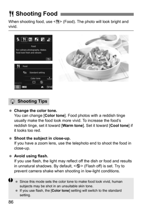 Page 8686
When shooting food, use  (Food). The photo will look bright and vivid.
 Change the color tone.
You can change [ Color tone]. Food photos with a reddish tinge 
usually make the food look more  vivid. To increase the food’s 
reddish tinge, set it toward [ Warm tone]. Set it toward [ Cool tone] if 
it looks too red.
 Shoot the subject in close-up.
If you have a zoom lens, use the  telephoto end to shoot the food in 
close-up.
 Avoid using flash.
If you use flash, the light may reflec t off the dish or...