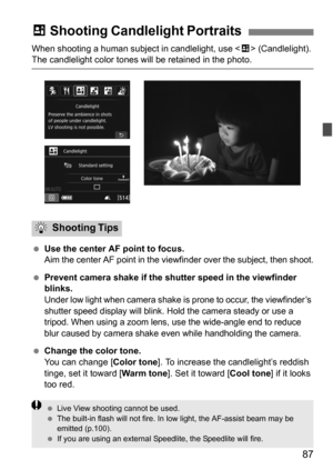 Page 8787
When shooting a human subject in candlelight, use  (Candlelight). The candlelight color tones will be retained in the photo.
 Use the center AF point to focus.
Aim the center AF point in the viewfinder over the subject, then shoot.
Prevent camera shake if the shutter speed in the viewfinder 
blinks.
Under low light when camera shake is prone to occur, the viewfinder’s 
shutter speed display will blink. Hold the camera steady or use a 
tripod. When using a zoom lens, use the wide-angle end to reduce...