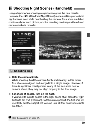 Page 8989
Using a tripod when shooting a night scene gives the best results. 
However, the < F> (Handheld Night Scene) mode enables you to shoot 
night scenes even while handholding the  camera. Four shots are taken 
continuously for each picture, and  the resulting one image with reduced 
camera shake is recorded.
Hold the camera firmly.
While shooting, hold the camera firmly and steadily. In this mode, 
four shots are aligned and merged into a single image. However, if 
there is significant mi salignment in...