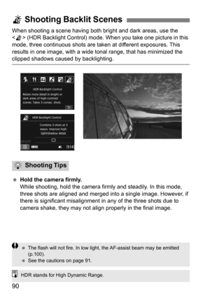 Page 9090
When shooting a scene having both bright and dark areas, use the 
< G > (HDR Backlight Control) mode. When you take one picture in this 
mode, three continuous shots are taken at different exposures. This 
results in one image, with a wide t onal range, that has minimized the 
clipped shadows caused by backlighting.
 Hold the camera firmly.
While shooting, hold the camera firmly and steadily. In this mode, 
three shots are aligned and merged into a single image. However, if 
there is significant...