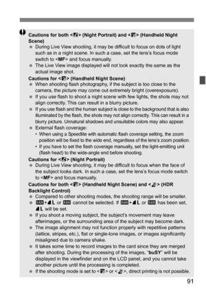 Page 9191
Cautions for both  (Night Portrait) and < F> (Handheld Night 
Scene)
 During Live View shooting, it may be difficult to focus on dots of light 
such as in a night scene. In such  a case, set the lens’s focus mode 
switch to  and focus manually.
 The Live View image displayed will not look exactly the same as the 
actual image shot.
Cautions for < F> (Handheld Night Scene)
 When shooting flash photography, if t he subject is too close to the 
camera, the picture may come out extremely bright...