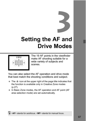 Page 9797
3
Setting the AF andDrive Modes
The 19 AF points in the viewfinder 
make AF shooting suitable for a 
wide variety of subjects and 
scenes.
You can also select the AF operation and drive mode 
that best match the shooti ng conditions and subject.
The  J icon at the upper right of the page title indicates that 
the function is available only in Creative Zone modes 
(p.27).
 In Basic Zone modes, the AF operation and AF point (AF 
area selection mode) are set automatically.
 stands for autofocus....